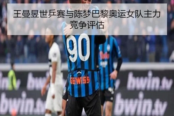 王曼昱世乒赛与陈梦巴黎奥运女队主力竞争评估